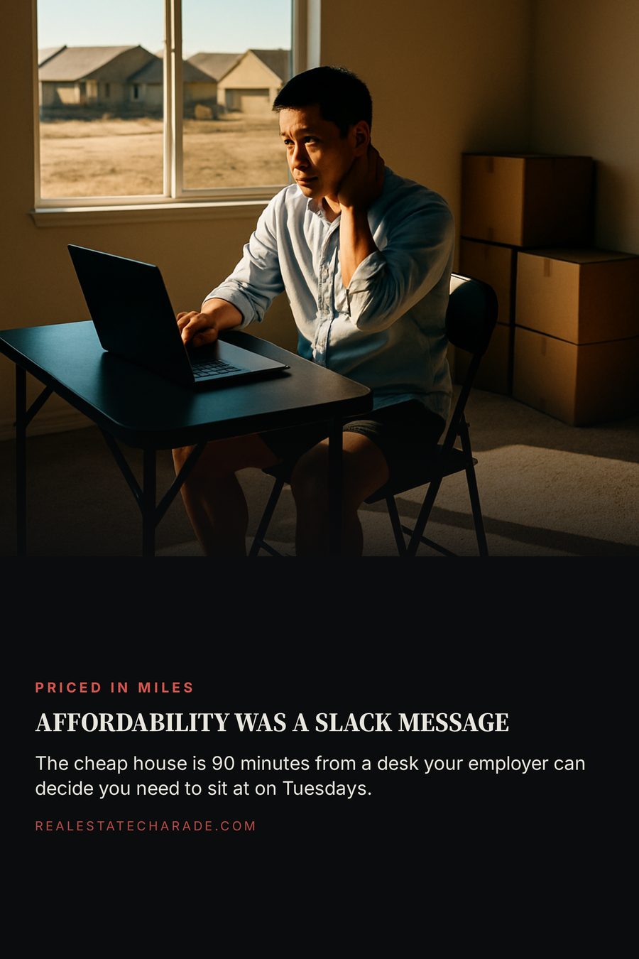 Photo of a man in a dress shirt and shorts at a folding table in an empty new-build bonus room, unpaved lots visible through the window, above a text block reading Affordability Was A Slack Message and a line noting the cheap house is ninety minutes from a desk your employer can decide you need to sit at on Tuesdays.